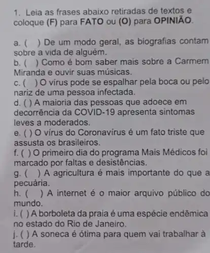 1. Leia as frases abaixo retiradas de textos e
coloque (F) para FATO ou (O) para OPINIÃO.
a. () De um modo geral, as biografias contam
sobre a vida de alguém.
b. () Como é bom saber mais sobre a Carmem
Miranda e ouvir suas músicas.
c. () O virus pode se espalhar pela boca ou pelo
nariz de uma pessoa infectada.
d. ( ) A maioria das pessoas que adoece em
decorrência da COVID-19 apresenta sintomas
leves a moderados.
e. ( ) 0 vírus do Coronavírus é um fato triste que
assusta os brasileiros.
f. ( ) 0 primeiro dia do programa Mais Médicos foi
marcado por faltas e desistências.
g. () A agricultura é mais importante do que a
pecuária.
h. () A internet é o maior arquivo público do
mundo.
i () A borboleta da praia é uma espécie endêmica
no estado do Rio de Janeiro.
j () A soneca é ótima para quem vai trabalhar à
tarde.