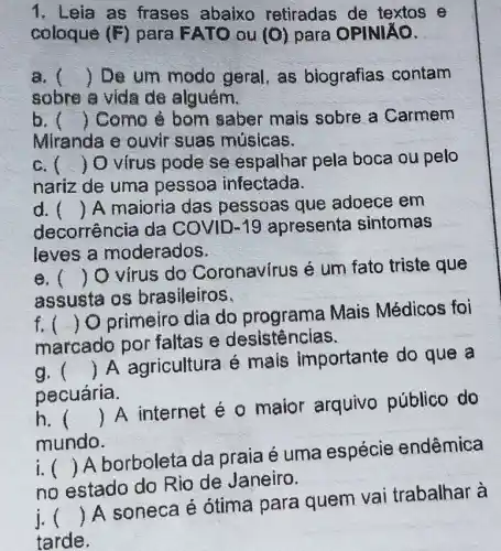 1. Leia as frases abaixo retiradas de textos e
coloque (F) para FATO ou (O) para OPINIXO.
a. () De um modo geral, as biografias contam
sobre a vida de alguém.
b. () Como è bom saber mais sobre a Carmem
Miranda e ouvir suas músicas.
c. () O virus pode se espalhar pela boca ou pelo
nariz de uma pessoa infectada.
d. 
decorrência da COVID-19 apresenta sintomas
() A maioria das pessoas que adoece em
leves a moderados.
e. ()
virus do Coronavírus é um fato triste que
assusta os brasileiros.
f. ()
 Oprimeiro dia do programa Mais Médicos foi
marcado por faltas e desistências.
g. ()
 A agricultura é mais importante do que a
pecuária.
h. ()
 A internet é o maior arquivo público do
mundo.
i
no estado do Rio de Janeiro.
()
 A borboleta da praia é uma espécie endêmica
i ()
 A soneca e ótima para quem vai trabalhar à
tarde.