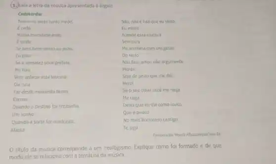 (1.) Leia a letra da musica apresentada a seguir.
Cedotardar
Tenho no peito tanto medo,
Não, não é isto que eu sinto,
Ecedo
Eu minto
Minha mocidade arde,
Acende essa loucura
Etarde
Sem cura
Se tens bom-senso ou juizo,
Me arrebata com um gesto
Eu piso
Do resto
Se a sensatez vocé prefere,
Não fale, amor, não argumente
Me fere
Mente
Vem aplacar esta loucura,
Seja do peito que me dói,
Ou cura
Herói
Faz deste momento terno,
Se o seu olhar você me nega
Eterno
Me cega
Quando o destino for tristonho.
Deixa que eu aja como louco,
Um sonho
Que é pouco
Quando a sorte for madrasta,
No mais horroroso castigo,
Afasta
Te sigo
Composição: Moacir AlbuquerqueTom ze
título da música corresponde a um neologismo. Explique como foi formado e de que
modo ele se relaciona com a temática da música.