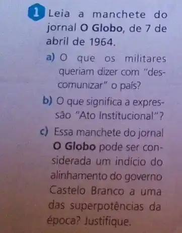 1 Leia a manchete do
jornal O Globo, de 7 de
abril de 1964.
a) 0 que os militares
queriam dizer com "des-
comunizar" o pais?
b) O que significa a expres-
São "Ato Institucional"?
c) Essa manchete do jornal
Globo pode ser con-
siderada um indicio do
alinhamento do governo
Castelo Branco a uma
das superpotências da