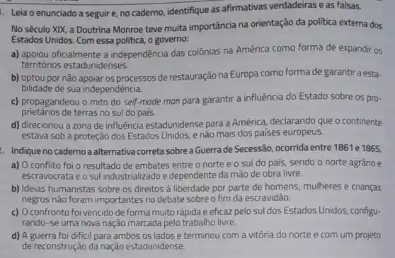 1. Leia o enunciado a seguir e, no caderno, identifique as afirmativas verdadeiras e as falsas.
No século XIX, a Doutrina Monroe teve muita importância na orientação da politica externa dos
Estados Unidos. Com essa politica, o governo:
a) apoiou oficialmente a independência das colônias na América como forma de expandir os
territórios estadunidenses.
b) optou por nǎo apoiar os processos de restauração na Europa como forma de garantir a esta-
bilidade de sua independência.
c) propagandeou o mito do self-made man para garantir a influência do Estado sobre os pro-
prietários de terras no sul do país.
d) direcionou a zona de influência estadunidense para a América declarando que o continente
estava sob a proteção dos Estados Unidos, e não mais dos países europeus.
. Indique no caderno a alternativa correta sobre a Guerrade Secessão ocorrida entre 1861 e 1865.
a) O conflito foi o resultado de embates entre o norte e o sul do país, sendo o norte agrário e
escravocrata e o sul industrializado e dependente da mão de obra livre.
b) Ideias humanistas sobre os direitos à liberdade por parte de homens mulheres e crianças
negros não foram importantes no debate sobre o fim da escravidão.
c) O confronto foi vencido de forma muito rápida e eficaz pelo sul dos Estados Unidos, configu-
rando-se uma nova nação marcada pelo trabalho livre.
d) A guerra foi difficil para ambos os lados e terminou com a vitória do norte e com um projeto
de reconstrução da nação estadunidense.