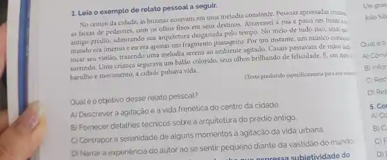 1. Leia o exemplo de relato pessoal a seguir.
No centro da cidade as buzinas ecoavam em uma melodia constante. Pessoas apressadas cruzava
as faixas de pedestres, com os olhos fixos em seus destinos. Atravessei a rua e parei em frente a un
antigo prédio admirando sua arquitetura desgastada pelo tempo. No meio de tudo isso, senti que
mundo era imenso e eu era apenas um fragmento passageiro. Por um instante, um músico começou:
tocar seu violão trazendo uma melodia serena ao ambiente agitado . Casais passavam de mãos dada
sorrindo. Uma criança segurava um balão colorido, seus olhos brilhando de felicidade. E, em meio a
barulhoe movimento, a cidade pulsava vida.
(Texto produzido especificamente para este materi:
Qualéo objetivo desse relato pessoal?
A) Descrever a agitação e a vida frenética do centro da cidade.
B) Fornecer detalhes técnicos sobre a arquitetura do prédio antigo.
C) Contrapor a serenidade de alguns momentos a agitação da vida urbana.
D) Narrar a experiência do autor ao se sentir pequeno diante da vastidão do mundo
Um gran
João Silv
Qualeo
A) Convi
B) Infor
C) Rec
D) Ret
5. Co
A) CO
B) C
C) F
D)