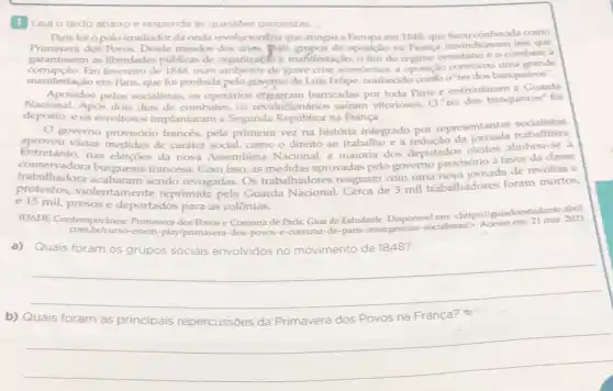 1 Leia o texto abaixo e responda as questoes propostas. __
Paris foi opolo irradiador da onda revoluciongria que a atingiu a Europa em 1848 que ficou conhecida como
Primavera dos Powos. Desde meados dos anes 840	de oposição na França reivindicavam leis que
garantissem as liberdades públicas de organization manifestação, o fim do regime censitário e o combate à
Em fevereiro de 1848 num ambiente de'grave crise econômica, a oposição convocou uma grande
manifestação em Paris, que foi proibida pelo governo de Luis Felipe, conhecido comb o'rei dos banqueiros".
Apoiados pelos socialistas os operários efgueram barricadas por toda Paris e enfrentaram a Guarda
Nacional. Após dois dias de combates, os revoluc safram vitoriosos. O'rei dos banqueiros" foi
deposto, e os revoltosos implantaram a Segunda República na França.
socialistas,
aprovo governo provisório francés,pela primeira vez na história integrado por representantes trabalista.
Entretan várias medidas de caráter social, como o direito ao trabalho e a redução da
trabalhadora burguesia francesa. Com isso, as medidas aprovadas pelo governo provisório a favor
conservador nas eleiçōes da nova Assembleia Nacional, a maioria dos deputados eleitos
protestor violentamente reprimida pela Guarda Nacional Cerca de 3 mil trabalhadores foram mortos,
e 15 mil, presos e deportados para as colônias.
IDADE Contemporânea:Primavera dos Powos e Comuna de Paris.Guia do Estudante. Disponive/earistasi
enem-play/primavera-dos -povos-e-comuna-de -paris-insurgencias
Quais foram	movimento de 1848
__
b) Quais foram	repercussões da Primavera dos Povos na Franca?
__