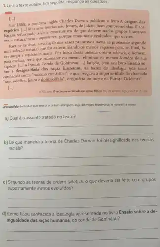 1. Leia o texto abaixo Em seguida, responda as questōes.
[...]
Em 1859, o cientista ingles Charles Darwin publicou o livro A origem das
espécies. [..] Mas suas teoriasnan foram, de inicio, bem compreendidas. E aca-
baram reforçando a ideia oportunista de que determinados grupos humanos
exam naturalmente superiores.porque eram mais evoluidos que outros.
Para os racistas, a evolução dos seres primitivos havia se produzido segundo
uma seleção natural que foi exterminando os menos capazes para, ao final fa-
zer surgir a espécie humana. Por força dessa mesma ordem seletiva, o homem,
evoluir, teria que submeter ou mesmo eliminar os menos dotados de sua
espécie. [..] o francés Conde de Gobineau [...] lançou, com seu livro Ensaio so-
bre a desigualdade das raças humanas, as bases da ideologia que ficou
conhecida como "acismo cientifico ; e que pregava a superioridade da chamada
"raça nórdica, loura e dolicocéfala", originária do norte da Europa Ocidental.
[...]
LOPES, Nei. Oracismo explicado aos meus filhos Rio de Janeiro: Agir 2007 p. 27-28.
dolicocéfalo: individuo que possui o crânio alongado, cujo diämetro transversal é levemente menor
a) Qualéo assunto tratado no texto?
__
b) De que maneira a teoria de Charles Darwin foi ressignificada nas teorias
raciais?
__
c) Segundo as teorias de ordem seletiva, o que deveria ser feito com grupos
supostamente menos evoluidos?
__
d) Como ficou conhecida a ideologia apresentada no livro Ensaio sobre a de-
sigualdade das raças humanas do conde de Gobineau?
__