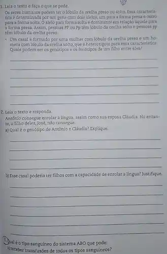 1. Leia o texto e faça o que se pede.
Os seres humanos podem ter o lóbulo da orelha preso ou solto. Essa caracteris-
tica é determinada por um gene com dois alelos, um para a forma presa e outro
para a forma solta O alelo para forma solta é dominante em relação àquele para
a forma presa. Assim, pessoas PP ou Pp têm lóbulo da orelha solto e pessoas pp
têm lóbulo da orelha preso.
- Um casal é formado por uma mulher com lóbulo da orelha preso e um ho.
mem com 16bulo da orelha solto, que é heterozigoto para essa caracteristica.
Quais podem ser os genótipos e os fenótipos de um filho entre eles?
__
2. Leia o texto e responda.
Antônio consegue enrolar a língua, assim como sua esposa Cláudia. No entan-
to, o filho deles José, não consegue.
a) Qualéo genótipo de Antônio e Cláudia?Explique.
__
b) Esse casal poderia ter filhos com a capacidade de enrolar a língua? Justifique.
__
Qualéo tipo sanguíneo do sistema ABO que pode:
a) receber transfusões de todos os tipos sanguíneos?