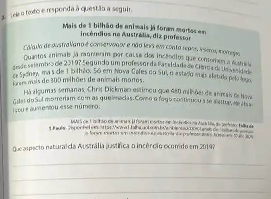 1. Leia o texto e responda à questão a seguir.
Mais de 1 bilhǎo de animais já foram mortos em
Incêndlos na Austrália, diz professor
Calculo de australiano é conservador e nào leva em conta sapos, insetos,morcegos
Quantos animals já morreram por causa dos Incéndios que consomem a
desde setembro de 2019?Segundo um professor da Faculdade de Ciência da Universidade
de Sydney, mais de 1 bilhão. Só em Nova Gales do Sul, o estado mais afetado pelo logo,
foram mais de 800 milhoes de animals mortos.	fogo,
Há algumas semanas, Chris Dickman estimou que 480 milhoes de animais de Nova
Gales do Sul morreriam com as queimadas. Como o fogo continuou a se alastrar, ele atua.
lizou e aumentou esse número.
MAIS de 1 bilháo de animals ja foram mortos em incendios na Australia, diz professor. Folhe de
5.Paulo. Disponlvelem: https://www folha de-1-bilhao-de-animak-
Ja-foram mortos-em-Incendios-na-australia diz-professorshtmL Aceveoem on
Que aspecto natural da Austrálla justifica o incêndla dio ocorrido em 2019?
__