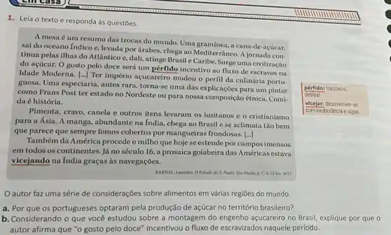 1. Leia o texto e responda às questões.
pérfido: traiçoeiro.
desleal
A mesa é um resumo das trocas do mundo. Uma gramínea, a cana-de-acúcar.
sai do oceano Indico e, levada por árabes chega ao Mediterrâneo. A jornada con-
tinua pelas ilhas do Atlântico e, dali, atinge Brasil e Caribe. Surge uma civilização
do acúcar. 0 gosto pelo doce será um pérfido incentivo ao fluxo de escravos na
Idade Moderna. ()
Ter império acucareiro mudou o perfil da culinária portu-
guesa. Uma especiaria, antes rara, torna-se uma das explicações para um pintor
como Frans Post ter estado no Nordeste ou para nossa composição étnica . Comi-
da é história.
Pimenta, cravo, canela e outros itens levaram os lusitanos e o cristianismo
para a Ásia. A manga, abundante na India , chega ao Brasil c se aclimata tão bem
que parece que sempre fomos cobertos por mangueiras frondosas. [...]
Também da América procede o milho que hoje se estende por campos imensos
em todos os continentes . Já no século 16 , a prosaica goiabeira das Américas estava
vicejando na India graças às navegações.
KMINAL Leandro. OEstado de S. Audo, Sio Paulo.p. C.3.12 fev 2017
vicejar: desenvolver-se
com exuberância e vigor.
autor faz uma série de considerações sobre alimentos em várias regiões do mundo.
a. Por que os portugueses optaram pela produção de açúcar no território brasileiro?
b. Considerando o que você estudou sobre a montagem do engenho açucareiro no Brasil, explique por que o
autor afirma que "o gosto pelo doce" incentivou o fluxo de escravizados naquele período