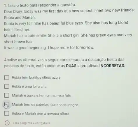 1. Leia o texto para responder a questão.
Dear Diary, today was my first day at a new school. I met two new friends:
Rubia and Mariah.
Rubia is very tall She has beautiful blue eyes She also has long blond
hair. I liked her.
Mariah has a cute smile. She is a short girl. She has green eyes and very
short brown hair.
It was a good beginning. I hope more for tomorrow.
Analise as alternativas a seguir considerando a descrição fisica das
pessoas do texto, então indique as DUAS alternativas INCORRETAS.
Rubia tem bonitos olhos azuis
Rubia é uma loira alta
Mariah é baixa e tem um sorriso fofo
Mariah tem os cabelos castanhos longos
Rubia e Mariah têm a mesma altura
C Esta pergunta é obrigatoria