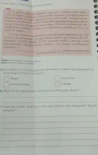 1. Leia o texto a seguir e responda às questōes.
[...] A a América entre 1880 e
Estados Unidos 4,5 para a Argentina e 2,9 para o Brasil. A maioria, prova-
1915, al milhoes de pessoas. Nesse período migraram 21 ,5 milhoes para os
velmente, pensava em ir ao Novo Mundo para amealhar um pecúlio e depois
voltar. Como isso demandava muito tempo, foram se estabelecendo, ado-
tando novos costumes, casando-se e criando filhos , acabando por ficar nos
países de adoção. [ldots ]
de
[...] os portugueses constituíram o principal grupo imigrante, com ()	32% 
espanhóis (12,8% ) , alemāes (4,7% ) , japoneses (4,4% ) e diversas outras
todos os estrangeiros que ingressaram , seguidos por italianos (29,1% )
poloneses.
nacionalidades com porcentuais menores, como russos, sirio -libaneses,
()
LEWKOWICZ Ida GUTIERREZ Horacio FLORENTINO, Manolo Trabalho compulsório e trabalho
livre na história do Brasil. Sào Paulo: Editora 56-57
amealhar: juntar; poupar;economizar dinheiro
pecdlio: montante; reserva de dinheiro
a) De acordo com o texto, qual pais americano recebeu mais imigrantes no
final do século XIX e inicio do XX?
Brasil.
square  Argentina.
Estados Unidos
square  Canadá.
b) Além dos europeus, quais outros povos vieram para o Brasil?
__
) Segundo o autor, qual era o principal objetivo dos imigrantes? Ele foi
atingido?
__