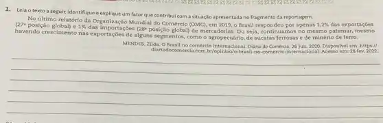 1. Leia o texto a seguir, identifique e explique um fator que contribui com a situação apresentada no fragmento da reportagem.
1,2%  das exportações (27^a No último relatório da Organização Mundial do Comércio (OMC), em 2019, o Brasil respondeu por apenas
posição global) e 1%  das importações 28^circ  posição global) de mercadorias . Ou seja, continuamos no mesmo patamar, mesmo
havendo crescimento nas exportações de alguns segmentos como o agropecuário, de sucatas ferrosas e de minério de ferro.
MENDES, Zilda. OBrasil no comércio internacional. Didrio do Comércio, 26 jun. 2020. Disponivel em: https://
diariodocor
__