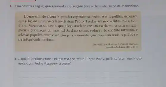 1. Leia o texto a seguir, que apresenta motivações para o chamado Golpe da Maioridade.
Do governo do jovem imperador esperava-se muito. A elite política esperava
que a figura suprapartidária de dom Pedro II reduzisse os conflitos que a divi-
diam. Esperava-se, ainda que a legitimidade centenária da monarquia congre-
gasse a população do país. [...] As duas coisas, redução do conflito intraelite e
adesão popular, eram condição para a manutenção da ordem social e política e
da integridade nacional.
CARVALHO, José Murilo de D. Pedro II.São Paulo:
Companhia das Letras, 2007?p. 42-43.
a. A quais conflitos entre a elite o texto se refere? Como esses conflitos foram resolvidos
após dom Pedro II assumir o trono?
__