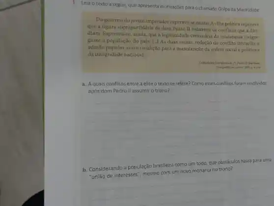 1. Leia o texto a seguir, que apresenta motivações para o chamado Golpe da Maioridade.
Do governo do jovem imperador esperava-se muito. A elite política esperava
que a figura suprapartidária de dom Pedro II reduzisse os conflitos que a divi-
diam. Esperava-se , ainda, que a legitimidade centenária da monarquia congre-
gasse a população do país. [...] As duas coisas, redução do conflito intraelite e
adesão popular eram condição para a manutenção da ordem social política e
da integridade nacional.
CARVALHO, José Murilo de D. Pedro II.Sáo Paulo:
Companhia das Letras, 2007 p. 42-43.
a. Aquais conflitos entre a elite o textose refere? Como esses conflitos foram resolvidos
após dom Pedro II assumir o trono?
__
b. Considerando a população brasileira como um todo, que obstáculos havia para uma
novo monarca no trono
__