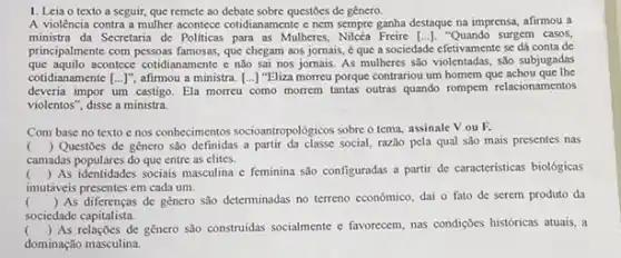 1. Leia o texto a seguir, que remete ao debate sobre questōes de gênero.
A violência contra a mulher acontece cotidianamente c nem sempre ganha destaque na imprensa, afirmou a
ministra da Secretaria de Politicas para as Mulheres, Nilcéa Freire [ldots ].	surgem casos,
principalmente com pessoas famosas, que chegam aos jomais,que a sociedade efetivamente se dá conta de
que aquilo acontece cotidianamente e não sai nos jornais As mulheres são violentadas são subjugadas
cotidianamente [...]", afirmou a ministra. [...) "Eliza morreu porque contrariou um homem que achou que the
deveria impor um castigo. Ela morreu como morrem tantas outras quando rompem relacionamentos
violentos", disse a ministra
Com base no texto enos conhecimentos socioantropologicos sobre o tema, assinale Vou R
() Questoes de genero sao definidas a partir da classe social razão pela qual são mais presentes nas
camadas populares do que entre as elites.
()
 As identidades sociais masculina e feminina são configuradas a partir de características biológicas
imutáveis presentes em cada um.
() As diferenças de genero são determinadas no terreno econômico, dai o fato de serem produto da
. sociedade capitalista.
() As relações de gênero sao construidas socialmente e favorecem, nas condigoes historicas atuais, a
dominação masculina.