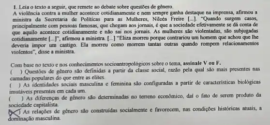 1. Leia o texto a seguir, que remete ao debate sobre questōes de genero
A violência contra a mulher acontece cotidianamente c nem sempre ganha destaque na imprensa, afirmou a
ministra da Secretaria de Politicas para as Mulheres "Quando surgem casos,
principalmente com pessoas famosas, que chegam aos jornais, é que a sociedade efetivamente se dá conta de
que aquilo acontece cotidianamente e não sai nos jornais. As mulheres são violentadas, são subjugadas
cotidianamente ... J'', afirmou a ministra. [...] "Eliza morreu porque contrariou um homem que achou que lhe
deveria impor um castigo . Ela morreu como morrem tantas outras quando rompem relacionamentos
violentos", disse a ministra.
Com base no texto e nos conhecimentos socioantropológicos sobre o tema assinale V ou F.
camadas populares do que entre as elites.
() Questōes de genero são definidas a partir social, razão pela qual são mais presentes nas
()
 As identidades sociais masculina c feminina são configuradas a partir de características biológicas
II
imutáveis presentes em cada um.
() As diferenças de gênero são determinadas no terreno econômico, dai o fato de serem produto da
sociedade capitalista.
As relações de género são construidas socialmente e favorecem, nas condições históricas atuais, a
dominação masculina.