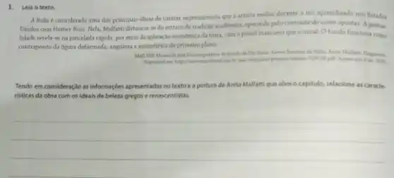 1. Leia o texto.
A Boba é considerada uma das principais obras de cariter expressionista que artista realiza durante o seu aprendizado nos Estados
Unidos com Homer Boss Nela, Malfatti distancia-se do retratode tradição academica, operando pelo contraste de cores opostas. A gestua-
lidade revela-se na pincelada rápida, por meio da aplicação economica da tinta, com o pincel mais seco que o usual. O fundo funciona como
contraponto da figura deformada.angulosa e assimétrica do primeiro plano.
MACUSP Museu de Arte Contemportines do latado de Sao Paula Acerve Roteims de visita. Anita Malfatti Fragments
Tendo em consideração as informaçbes apresentadas no texto e a pintura de Anita Malfattique abre o capitulo, relacione as caracte-
risticas da obra com os ideais de beleza gregos e renascentistas.
__