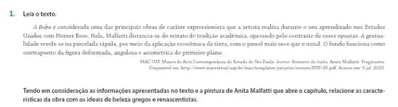 1. Leia o texto.
A Boba é considerada uma das principais obras de caráter expressionista que a artista realiza durante o seu aprendizado nos Estados
Unidos com Homer Boss Nela, Malfatti distancia-se do retrato de tradição academica, operando pelo contrast de cores opostas. A gestua-
lidade revela-se na pincelada rápida, por meio đa aplicação econômica da tinta, com o pincel mais seco que o usual. O fundo funciona come
contraponto da figura deformada angulosa e assimétrica do primeiro plano.
MACUSP Museude Arte Contemporance dn Extado de Sãn Pauln . Acervo.Roteiros devinita. Anita Malfatti. Fragmento
Disponival em: http://www.tairo/PDF/26 pall. Accass em: 6 jul. 2020.
Tendo em consideração as informações apresentadas no texto e a pintura de Anita Malfattique abre o capitulo, relacione as caracte-
risticas da obra com os ideais de beleza gregos e renascentistas.