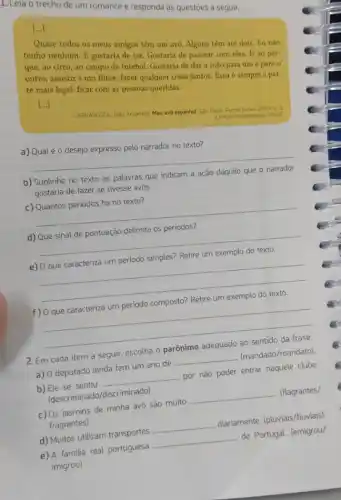 1. Leia o trecho de um romance e responda às questōes a seguir.
[...]
Quase todos os meus amigos têm um avô Alguns têm até dois.Eu não
tenho nenhum. E gostaria de ter. Gostaria de passear com eles. Ir ao par-
que, ao circo, ao campo de futebol. Gostaria de dar a mào para um e para o
outro, assistir a um filme, fazer qualquer coisa juntos. Essa é sempre a par-
te mais legal: ficar com as pessoas queridas.
[...]
CARRASCOZA, João Anzanello. Meu avô espanhol. São Paulo Panda Books, 2009.0.5 (Coleção Imigrantes do Brasil)
a) Qual é o desejo expresso pelo narrador no texto?
__
b) Sublinhe no texto as palavras que indicam a
gostaria de fazer se tivesse avós.
__
d) Que sinal de pontuação delimita os periodos?
__
__
.
__
2. Em cada item a seguir, escolha o parônimo adequado ao sentido da frase.
a) 0 deputado ainda tem um ano de
__
(mandado/mandato)
b) Ele se sentiu
__
por não poder entrar naquele clube.
(descriminado/discriminado)
c) Os jasmins de minha avó são muito
__
(flagrantes/
fragrantes)
d) Muitos utilizam transportes
__
diariamente. (pluviais/fluviais)
__
de Portugal. (emigrou/