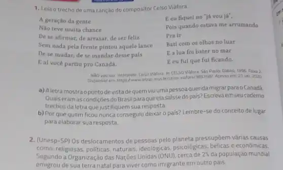 1. Leia o trecho de uma canção do compositor Celso Viáfora.
E eu fiquei no "já vou já",
Pois quando estava me arrumando
Prair
Bati com os olhos no luar
E a lua foi bater no mar
E eu fui que fui ficando.
A geração da gente
Não teve muita chance
De se afirmar, de arrasar, de ser feliz
Sem nada pela frente pintou aquele lance
De se mudar, de se mandar desse país
E aí você partiu pro Canadá.
NXO vou sair. Intérprete Celso Viafora. In: CELSO Viáfora. Sào Paulo: Dablif 1996. Faira 2
Disponivel em: https:/www.letras.mus br/celso-viafora/3857681. Acesso em 21 set. 2020
a) Aletramostraopontode vista dequem viuumapessoa querida migrar parao Canadá.
Quais eramas condiçōes doBrasilparaqueelasaissed país? Escrevaem seu caderno
trechos da letra que justifiquem sua resposta.
b) Por que quem ficou nunca conseguiu deixar o país? Lembre-se do conceito de lugar
para elaborar sua resposta.
2. (Unesp-SP) Os deslocamentos de pessoas pelo planeta pressupōem várias causas
como: religiosas, politicas naturais, ideológicas, psicologicas bélicas e econômicas.
Segundo a Organização das Nações Unidas (ONU), cerca de
2%  da população mundial
emigrou de sua terra natal para viver como imigrante em outro pais.