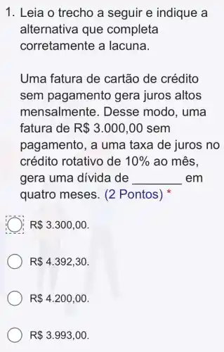 1. Leia o trecho a seguir e indique a
alternative I que completa
corretamente a lacuna.
Uma fatura de cartão de crédito
sem pagamento gera juros altos
mensalme nte. Desse modo , uma
fatura de R 3.000,00 sem
pagamento, a uma taxa de juros no
crédito rotativo de 10%  ao mês,
gera uma divida de __ em
quatro meses . (2 Pontos)
C R 3.300,00
R 4.392,30
R 4.200,00
R 3.993,00