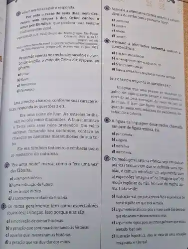 (1) Leia o trecho a seguire responda.
Por todo o resto de seus dias, sem des-
canso, sem trees dor, Orfeu cantou o
Euridice, que perdera para sempre
amo descuido fatal.
VASCONCELLOS, Paulo Sérgio de Mitos gregos. Sáo Paulo: Objetivo, 1998. p. 14-16
Disponivel em
http://nlosoftla/militos,gregos,pd Acesso em 10 jun. 2021
Pensando apenas no trecho destacadoe no ver-
bo da oração, o mito de Orfeu diz respeito ao
gênero:
a) Lírico
b) Epico
c) Romántico
d) Fantástico
Leia o trecho abaixo e, conforme suas caracteris-
ticas, responda às questōes 2 e 3.
Era uma noite de luar. As estrelas brilha-
vam no céu como diamantes. A Lua iluminava
a Terra com seus raios prateados. Um velho
cacique, fumando seu cachimbo, contava as
crianças as histórias maravilhosas de sua tri
bo
Ele era também feiticeiro e conhecia todos
os mistérios da natureza.
(2) "Era uma noite'marca, como o "era uma vez"
das fábulas,
a) o tempo histórico
b) uma indicação de futuro.
c) um tempo mítico.
d) a contemporaneidade da história
(3) Os mitos geralmente têm como espectadores
(ouvintes) crianças. Isso porque elas são:
a) a motivação de contar histórias
b) a geração que continuará contando as histórias.
c) aquelas que inventaram as histórias
d) a geração que vai duvidar dos mitos.
dancia do verbativa correta quanto à concor-
do too com o pronome "eles"
a) contemos
b) contém
c) contes
d) contêm
concordância: alternativa incorreta quanto :
a) Eles tem mitos lindos
b) A barragem contém as águas do rio
c) Não contem comigo
d) Não se obtêm bons resultados com mà vontade
Leia o textoe responda à questōes 6 e7.
Imagine que uma pessoa se sentasse no
galho de uma grande arvore e comecasse a
serrá-lo só pela sensação do risco de cair la
de cima. E isso que fazem algumas pessoas
quando saem sem máscara na pandemia de-
safiando a ciência
(6) A figura de linguagem desse trecho, chamada
também de figura retórica.ea
a) pantomima
b) alegoria
c) metáfora
d) metonímia
(1) De modo geral seja na crônica, seja em outras
práticas textuais em que se defende uma opi-
nião, é comum introduzir um argumento com
as expressões "imaginase "ou "imagineque", de
modo explícito ou não No caso do trecho aci-
ma, trata-se de:
a) ilustração real, em que a pessoa faz a experiencia de
cortar o galhoem que está sentada
b) argumentoestatístico pois a maior parte daspessoas
que não usam máscara contraiovírus
c) argumento lógico, pois secortoogalhoem que estou
sentado, logo caio.
d) ilustração hipotética, pois se trata de uma situação
imaginária, e não real.