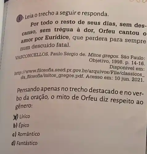 (1) Leia o trechoa seguir e responda.
Por todo o resto de seus dias, sem des-
canso, sem trégua à dor, Orfeu cantou o
amor por Eurídice, que perdera para sempre
num descuido fatal.
VASCONCELLOS, Paulo Sérgio de. Mitos gregos. São Paulo:
Objetivo, 1998. p. 14 -16.
Disponível em:
http://www.sofla/mitos.gregos pdf. Acesso
em: 10 jun. 2021.
Pensando apenas no trecho destacado e no ver-
bo da oração, 0 mito de Orfeu diz respeito ao
gênero:
Lirico
b) Épico
c) Romântico
d) Fantástico