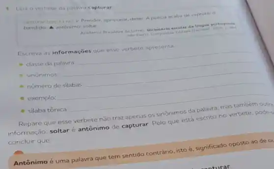 1. Leia o verbete da palavra capturar
capturar (cap.tu.rar)v. Prender, aprisionar deter. A policia acaba de capturar o
bandido. A antônimo:soltar.
Academia Brasileira de Letras escolar da lingua portuguesa
de Latras Decompanin Coltora Nacional, 2008.
p.264
Escreva as informações que esse verbete apresenta.
classe da palavra:
sinônimos:
__
número de silabas:
exemplo:
silaba tônica:
__
esse verbete não traz apenas que está escrito no verbete, pode-s
concluir que:
Antônimo é uma palavra que tem sentido contrário isto é, significado oposto ao de ol