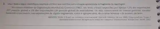 1. Leia otexto a seguir, identifique e explique um fator que contribui com a situação apresentada no fragmento da reportagem.
No último relatório da Mundial do Comércio (OMC)em 2019, o Brasil por apenas 1,2%  das exportações
(27^2 posição global) e 1%  das importações (28^2 posição global) de mercadorias. Ou seja continuamos no mesmo patamar, mesmo
havendo crescimento nas exportações de alguns segmentos, como o agropecuário, de sucatas ferrosas e de minério de ferro.
MENDES, Zilda. O comércio internacional. Diário do Comércio, 26 jun. 2020 Disponivel em: https://
diariodocomercio.com br/opiniao/o-brasil-no-comercio internacional. Acesso em: 28 fev 2022.