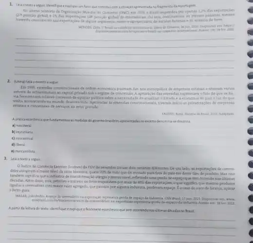 1. Leia otexto a seguir identifique explique um fatorque contribui com a situação apresentada no fragmento da reportagem.
(27=
No último relatório da Organização Mundial do Comércio (OMC), em 2019,0 Brasil respondeu por apenas 1,2%  das exportaçōes
posição global) e 1%  das importaçoes (28^ast  posição global) de mercadorias Ou seja, continuamos no mesmo patamar mesmo
havendo crescimento nas exportaçós de alguns segmentos, como o agropecuário, de sucatas ferrosas e de minério de ferro.
MENDES,ZIJIA.O Brasiline-comérespinternacional Didrio do Comercio, 26 jun. 2020. Disponivelem; https://
diariodocomerclocom bropiniao/o-brasil internacional. Acesso em: 28 fev.2022
__
2. (Unesp) Leia oexcerto aseguir
Em 1995, emendas constitucionais de ordem económica puseram fim nos monopólios de empresas estatais e abriram varios
setores da infraestrutura ao capital privado sob o regime de concessão. A aprovação das emendas expressava o fato de que se ha-
via formado um relativo consenso de opinião pública sobre a necessidade de atualizar o Estadoe a do pais à luz do que
vinha acontecendo no mundo desenvolvido. Aprovadas as emendas constitucionais, tiveram inicio as privatizaçoes de empresas
estatais e concessoes de serviços ao setor privado.
FAUSTO, Boris, Historia do Brasil, 2015. Adaptado
Aprática economica que fundamentou as medidas do governo brasileiro apr apresentadas das no excertodenomina-sedoutrina
a) neoliberal
b) keynesiana.
c) neocolonial.
d) liberal
e) mercantilista
3. Leia otexto a seguir.
Indice de Comércio Exterior (Icomex) da FGV de setembro trouxe dois cenários diferentes. De um lado,as exportações de commo-
dities atingiram o maior nivel da série histórica quase 70%  de tudo que foi enviado para fora do país era desse tipo de produto. Mas isso
também significa que a indústria de transformação atingiu o menor nivel, refletindo uma perda de espaço que tem ocorrido nas ultimas
décadas. Além disso, soja petróleo e minério de ferro respondern por mais de 40%  das exportações, o que significa que mesmo produtos
ligados a commodities com maior valor agregado, que passam por alguma industria perderam espaço. Co caso do suco de laranja,acúcar
e ferro-gusa
MALAR,João Pedro. Avanço de commodities na exportação representa perda de espaço da indústria. CNN Brasil 17 nov. 2021. Disponivel em: www.
cambrasil.com brothesiness/avanco-de-commodities na-exportacao-representa-perda de-espaco-da-industria Acesso em: 28 fev.2022.
A partir da leitura do texto, identifique e explique o fenômeno econômico que vem ocorrendo nas últimas décadas no Brasil.
__