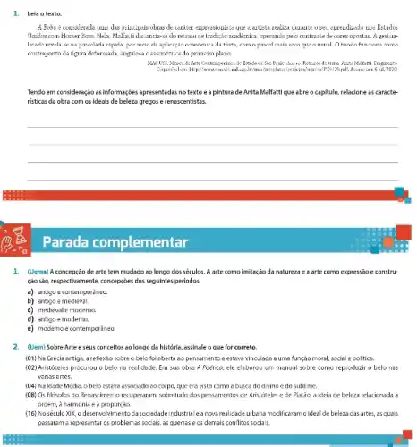 1. Leia otexto.
A Bobu e consiterade unus das principais obras de carater expressionista que a autista realiza curante o seu apreadizado nos Estaulos
Ustidos com Homer Boss Nela, Malfa:Li dis.iancia-se do retrato de traditio acadezaica operanto pelo contraste de cores opostas. A gestual-
lidade rezela ac na pincelada vápida, por meia da aplicaçáo cconomica da tinta, comopincel mais soon que o usual. O fundo huncions come
contraponto da figura deformada angulosa c assimétrica do primeiro plano.
Mic USE: Mizzen. de Arte Contemporanes, do Lstudo de visita Azzza Malkitai Frogments
6jul.21120.
Tendo em consideração as informaçoes apresentadas no texto e a pintura de Anita Malfattique abre o capitulo, relaclone as caracte-
risticas da obra com os ideais de beleza gregos e renascentistas.
__
1. (Uema) A concepção de arte tern mudado ao longo dos seculos. A arte como imitação da natureza e a arte como expressão e constru-
ção sáo, respectivamente, concepcióes dos seguintes periodos:
a) antigo e contemporèneo.
b) antigo emedieval.
c) medieval e moderno.
d) antigo emoderno.
e) modemo e contemporǎnea.
2. (Uem) Sobre Artee seus conceltos ao longo da histórla, assinale o que for correto.
(01) Na Grécia antiga a reflexảo sobreo belo foi aberta ao pensamento e estava vinculada a uma função moral.social e politica.
(02) Aristóteles procurou o belo na reclidade. Em sua obra A Poética.ele elaborou um manual sobre como reproduzir o belo nos
varias artes.
(04) Na Idade Média.o belo estava associado so corpo, que cra visto como a busca do divino c do sublime.
(DB) Os floyolos do Renaxtimento recuperatarn, sobretudo dos pensamentos de Aristoteles e de Platão, a ideia de beleza relaxionada à
ordem, a harmonia e 2
(16) No século XIX, 0 desenvol-wimentoda sociedade industrial a nova realidade urbana modificaram o ideal de beleza das artes, as quals
passaram a representar os problemas sociais, as guerras e os demais conflitos sociais.