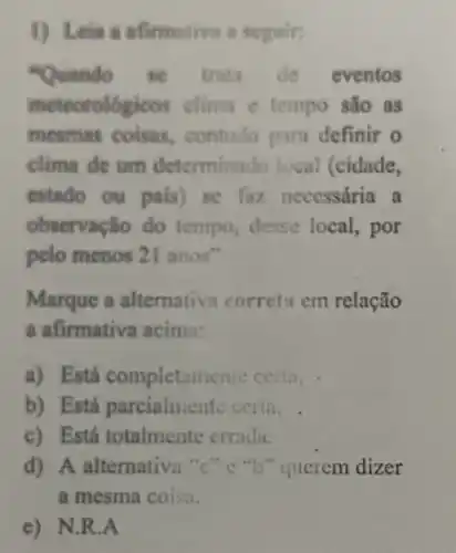 1) Lein a afirmativa a seguir:
"Quindo se trata de eventos
meteorolo gicos clima e tempo são as
mesmas coisas.contudo para definir o
clima de um determinado local (cidade,
estado ou pais)se faz necessária . a
observação do tempo, desse local, por
pelo menos 21 anos'
Marque a alternativa correta cm relação
a afirmativa acima:
a) Está completamente certa.
b) Está parcialmente certa.
c) Está totalmente errada.
d) A alternativa ","C":"b" querem dizer
a mesma coisu.
e) N.R.A