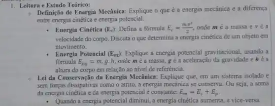 1. Leitura e Estudo Teórico:
Definição de Energia Mecânica: Explique o que é a energia mecânica e a diferença
entre energia cinética e energia potencial.
Energia Cinética (E_(c)) Defina a fórmula E_(c)=(mcdot v^2)/(2) onde mé a massa e v é a
velocidade do corpo. Discuta o que determina a energia cinética de um objeto em
movimento.
Energia Potencial (E_(pg)) Explique a energia potencial gravitacional usando a
fórmula E_(pg)=mcdot gcdot h onde mé a massa, g e a aceleração da gravidade e héa
altura do corpo em relação ao nível de referência.
Lei da Conservação da Energia Mecânica : Explique que, em um sistema isolado e
sem forças dissipativas como o atrito, a energia mecânica se conserva. Ou seja, a soma
đa energia cinética e da energia potencial é constante: E_(m)=E_(c)+E_(p)
- Quando a energia potencial diminui, a energia cinética aumenta, e vice-versa.