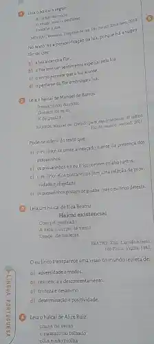 (1) Lejao haicaia seguif
a dama-da-noite
vento leva o perfume
inebria a lua
MURKAY, Rosoana. Suspiras deluk Sao Paulo: Escarlate, 2012
No texto, há a personificação da lua, porque há a suges-
tǎo de que:
a) a lua alcança a flor.
b) affortem um sentimento especial pela lua.
c) ovento permite quealua acorde.
d) operfumeda florembriaga a lua.
(2) Leiaohaicaide Manoel de Barros.
Passarinhos do mato
Gostam de mim
B de goiaba.
BARROS, Manoel de. Tratado geral das grandezas do infimo.
Rio de Janelro: Record, 2001
Pode-se inferir do texto que:
a) 0 eu lírico se sente ameaçado diante da presença dos
passarinhos
b) ospassarinhose o eulfrico comem gojaba juntos.
c) oeulfrico e os passarinhos têm uma relação de proxi-
midade eafinidade.
d) ospassarinhos gostam degoiaba, maso eulfric detesta
(3) Leja um haicaide Elza Beatriz.
Haicai existencial
Com pé quebrado
A vida, num pé de vento
Dança: de muletas.
BEATRIZ, Elza. Liquido e certo.
São Paulo: Vigilia, 1983.
Oeulfrico transparece uma visão do mundo repleta de:
a) adversidadee medos.
b) resiliência edescontentamento.
c) tristeza e desanimo.
d) determinação positividade.
(4) Leiao haicai de Alice Ruiz.
chuva de verão
pássaro no telhado
olha e não molha