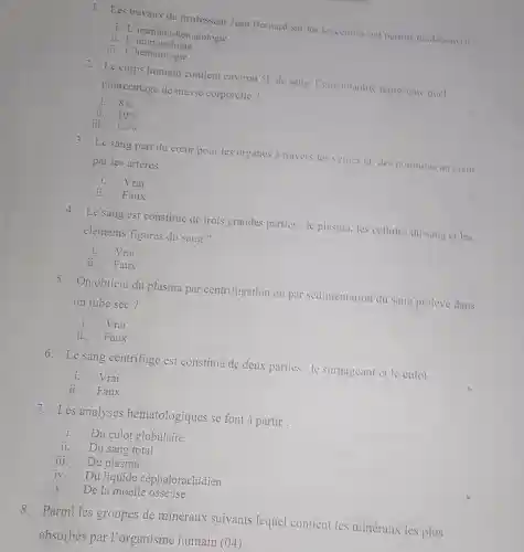 1. Les travaux du professeur Jean Bernard sur les leucemies ont permis do decouvit :
i.I 'immuno -hématologie
ii.L 'immunologie
iii. L 'hématologie
2. Le corps humain contient environ 5Lde sang . Cette quantite represente quel
pourcentage de masse corporelle ?
i. 8% 
11. 10% 
iii. 12% 
3.Le sang part du cceur pour les organes a travers les veines et,des poumons au cour
par les arteres
i.Vrai
ii Faux
4. Lesang est constitué de trois grandes parties :le plasma.les cellules du sang ct les
éléments figures du sang ?
Vrai
Faux
5.On obtient du plasma par centrifugation ou par sédimentation du sang preleve dans
un tube sec?
Vrai
ii . Faux
6.Le sang centrifugé est constitué de deux parties : le surnageant et le culot
Vrai
ii . Faux
7.Les analyses hématologiques se font à partir :
i. Du culot globulaire
ii. Du sang total
iii. Du plasma
iv. Du liquide céphalorachidien
y. De la moelle osseuse
8 . Parmi les groupes de minéraux suivants lequel contient les minéraux les plus
absorbés par l'organisme humain (04)