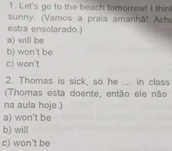 1. Let's go to the beach tomorrow!I thin
sunny. (Van ios a praia a manhã!
estrá ensolara do.)
a) will b e
b) won't be
c) won't
2. T is sick,so he __ in class
(Thomas está doente,e ntão eie não
na a ula hoje.)
a) won't be
b)will
c) wo n't be