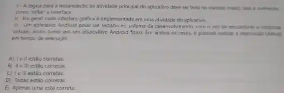 1- A lógica para a instanciação da atividade principal do aplicativo deve ser feita no método main(). Isso é conhecido
como "inflar" a interface.
II - Em geral, cada interface gráfica é implementada em uma atividade do aplicativo.
III - Um aplicativo Android pode ser testado no sistema de desenvolviment o, com o uso de emuladores e máquinas
virtuais, assim como em um dispositivo Android físico. Em ambos os casos, é possivel realizar a depuração (debug)
em tempo de execução.
A) le ll estão corretas.
B) IIe III estão corretas.
C) 1e III estão corretas.
D) Todas estão corretas.
E) Apenas uma está correta.