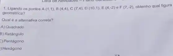 1. Ligando os pontos A(1,1),B(4,4),C(7,4),D(10,1),E(4,-2) e F(7,-2) obtenho qual figura
geométrica?
Qual é a alternativa correta?
A) Quadrado
B) Retângulo
C) Pentágono
) Hexágono