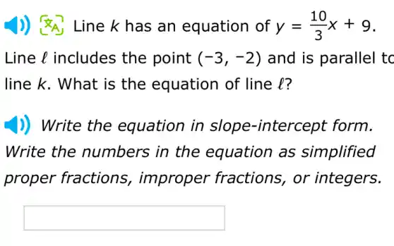 1) <A Line k has an equation of y=(10)/(3)x+9
Line l includes the point (-3,-2) and is parallel tc
line k. What is the equation of line l?
)) Write the in form.
Write the numbers in the equation as simplified
proper fractions er fractions , or integers.
square