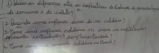 1)-) Lluais as diferencas entre as cooperativas de Producão, de comercializaco de consumo e de cédito?
2- Quando uma empresa dícia de ver soddária?
3-Como uma empresa solidária vee insere no capitalismo? apresenta contradicōes? complementaridade?
4- Como varour a economia solidária no Brasil?