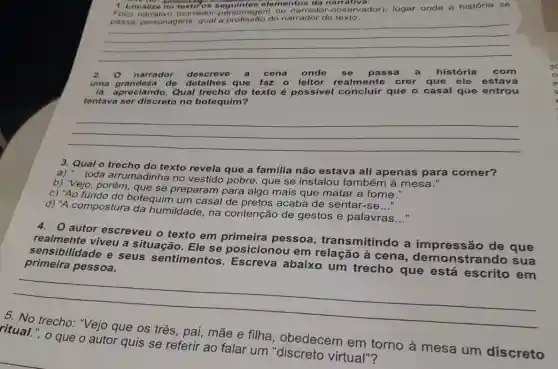 1. Localize no to da narrativa: Foco narrativo (narrador seguintes elementor ador-observador): lugar onde a história se
adorl; lugar onde a historial do
profissão do narrador do texto
__
2. 0 narrador descreve a cena onde se passa a história com
uma grandeza de que faz 0 leitor realmente crer que ele estava
lá apreciando. Qual trecho do texto é possivel concluir que o casal que entrou
tentava ser discreto no botequim?
__
3. Qual o trecho do texto revela que a familia não estava ali apenas para comer?
toda arrumadinha no vestido pobre, que se instalou também à mesa."
b) "Vejo, porém que se preparam para algo mais que matar 'a fome."
c) "Ao fundo do botequim um casal de pretos acaba de sentar-se
__
d) "A compostura da humildade, na contenção de gestos e palavras
__
autor escreveu o texto em primeira pessoa , transmitindo a impressão de que
realmente viveu a situação. Ele se posicionou em à cena demonstrando sua
primeira pessoa. sensibilidade e seus sentimentos Escreva abaixo um trecho que está escrito em
__
pai, mãe e filha