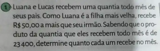 (1 ) Luana e Lucas recebem uma quantia todo mês de
seus pais . Como Luana é a filha mais velha, recebe
R 50,00 a mais que seuirmão.Sabendoque o pro-
duto da quantia que eles recebem todo mês é de
23400 , determine quanto cada um recebe no mês.