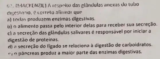 (1). (MACKENZIL) A respelte das glàndulas ancxas du tubo
disestorio, c cerreto afirmal qun
a) todas produzem enzimas digestivas.
b) 0 alimento passa pelo interior delas para receber sua secreção.
c) a secreção das glandulas salivares é responsivel por iniciar a
digestão de proteinas.
d) a secreção do ligado se relaciona à digestão de carboidratos.
c) 0 pǎncreas produz a maior parte das enzimas digestivas.