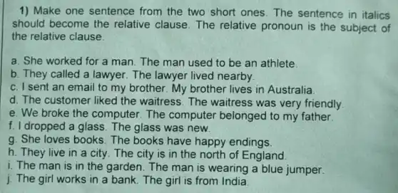 1) Make one sentence from the two short ones The sentence in italics
should become the relative clause The relative pronoun is the subject of
the relative clause.
a. She worked for a man. The man used to be an athlete
b. They called a lawyer. The lawyer lived nearby
c. I sent an email to my brother. My brother lives in Australia.
d. The customer liked the waitress . The waitress was very friendly.
e. We broke the computer.The computer belonged to my father.
f. I dropped a glass The glass was new.
g. She loves books The books have happy endings.
h. They live in a city. The city is in the north of England
i. The man is in the garden. The man is wearing a blue jumper.
j. The girl works in a bank.The girl is from India.