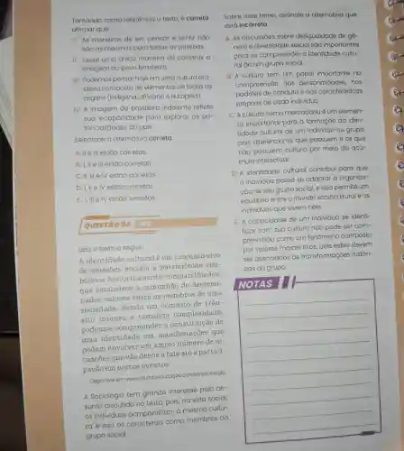 1. As maneiras de ser, pensar e sentir nao
sǎo as mesmas para todas as pessoas.
II. Existe uma única maneira de construir a
imagem do povo brasileiro.
III. Podemos pensar hoje em uma cultura bra-
sileira composta de elementos de todas as
origens (indigena africana e europeia)
IV. A imagem do brasileiro indolente reflete
sua incapacidade para explorar as po-
tencialidades do país.
Selecione a alternativa correta.
A. II e III estão corretas
B. I, II e III estão corretas.
C. II, III e IV estão corretas.
D. I, II e IV estão corretas.
E. I, III e IV estão corretas
QUESTÃO 04
Leia o texto a seguir:
A identidade culturalé um conjunto vivo
de relações sociais e patrimônios sim-
bólicos historicamente compartilhados,
que estabelece a comunhão de determi-
nados valores entre os membros de uma
sociedade . Sendo um conceito de trân-
sito intenso e tamanha complexidade,
podemos compreender a constituição de
uma identidade em manifestações que
podem envolver um amplo número de si-
tuações que vão desde a fala até a partici-
pação em certos eventos
Disponível em:www.mundoe ducação.com.br/sociologia.
A Sociologia tem grande interesse pelo as-
sunto discutido no texto, pois, na vida social,
os individuos compartilham a mesma cultu-
ra, e isso os caracteriza como membros do
grupo social.
Sobre esse tema assinale a alternativa que
está incorreta.
A. As discussóes sobre desigualdade de gê-
nero e diversidade sexual sáo importantes
para se compreender a identidade cultu-
ral de um grupo social.
B. A cultura tem um papel importante na
compreensão das personalidades , nos
padrōes de conduta e nas características
próprias de cada indivíduo.
C. A cultura como mercadoria é um elemen-
to importante para a formação da iden-
tidade cultural de um individuo ou grupo,
pois diferencia os que possuem e os que
não possuem cultura por meio do acú-
mulo intelectual.
D. A identidade cultural contribui para que
indivíduo possa se adaptar à organiza-
ção de seu grupo social, e isso permite um
equilibrio entre o mundo sociocultural e os
individuos que vivem nele.
E. A capacidade de um indivíduo se identi-
ficar com sua cultura não pode ser com-
preendida como um fenômeno composto
por valores morais fixos, pois estes devem
ser associados às transformações históri-
cas do grupo.
NOTAS
__