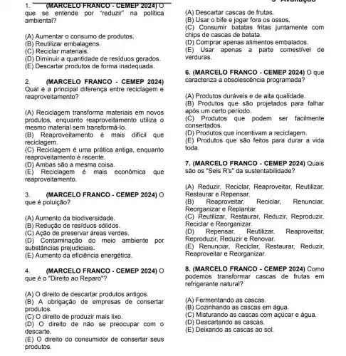 1. (MARCELO FRANCO - CEMEP 2024) O
que se entende por "reduzir" na politica
ambiental?
(A) Aumentar o consumo de produtos.
(B) Reutilizar embalagens.
(C) Reciclar materiais.
(D) Diminuir a quantidade de resíduos gerados.
(E) Descartar produtos de forma inadequada.
2. (MARCELO FRANCO - CEMEP 2024)
Qual é a principal diferença entre reciclagem e
reaproveitamento?
(A) Reciclagem transforma materiais em novos
produtos, enquanto reaproveitamento utiliza o
mesmo material sem transformá-lo.
(B) Reaproveitamento é mais dificil que
reciclagem.
(C) Reciclagem é uma prática antiga, enquanto
reaproveitamento é recente.
(D) Ambas são a mesma coisa.
(E) Reciclagem é mais econômica que
reaproveitamento.
3. (MARCELO FRANCO - CEMEP 2024) O
que é poluição?
(A) Aumento da biodiversidade.
(B) Redução de residuos sólidos.
(C) Ação de preservar áreas verdes.
(D) Contaminação do meio ambiente por
substâncias prejudiciais.
(E) Aumento da eficiência energética.
4. (MARCELO FRANCO - CEMEP 2024) 0
que é o "Direito ao Reparo"?
(A) O direito de descartar produtos antigos.
(B) A obrigação de empresas de consertar
produtos.
(C) O direito de produzir mais lixo.
(D) 0 direito de não se preocupar com o
descarte.
(E) direito do consumidor de consertar seus
produtos.
(A) Descartar cascas de frutas.
(B) Usar o bife e jogar fora os ossos.
(C) Consumir batatas fritas juntamente com
chips de cascas de batata.
(D) Comprar apenas alimentos embalados.
(E) Usar apenas a parte comestivel de
verduras.
6. (MARCELO FRANCO - CEMEP 2024) O que
caracteriza a obsolescência programada?
(A) Produtos duráveis e de alta qualidade.
(B) Produtos que são projetados para falhar
após um certo período.
(C)Produtos que podem ser facilmente
consertados.
(D) Produtos que incentivam a reciclagem.
(E) Produtos que são feitos para durar a vida
toda.
7. (MARCELO FRANCO - CEMEP 2024) Quais
são os "Seis R's''da sustentabilidade?
(A) Reduzir, Reciclar Reaproveitar, Reutilizar,
Restaurar e Repensar.
(B) Reaproveitar, Reciclar, Renunciar,
Reorganizar e Replantar.
(C) Reutilizar Reduzir, Reproduzir,
Reciclar e Reorganizar.
(D) Repensar, Reutilizar,
Reproduzir, Reduzir e Renovar.
(E) Renunciar, Reciclar Restaurar, Reduzir,
Reaproveitar e Reorganizar.
8. (MARCELO FRANCO - CEMEP 2024) Como
podemos transformar cascas de frutas em
refrigerante natural?
(A) Fermentando as cascas.
(B) Cozinhando as cascas em água.
(C) Misturando as cascas com açúcar e água.
(D) Descartando as cascas.
(E) Deixando as cascas ao sol.