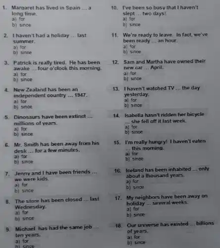 1. Margaret has lived in Spain __
long time.
a) for
b) since
haven't had a holiday __ last
summer.
a) for
b) since
3. Patrick is really tired.He has been
awake __ four o'clock this morning.
a) for
b) since
4. New Zealand has been an
independent country __ 1947.
a) for
b) since
5. Dinosaurs have been extinct __
millions of years.
a) for
b) since
6. Mr. Smith has been away from his
desk __ for a few minutes.
a) for
b) since
7. Jenny and I have been friends __
we were kids.
a) for
b) since
8. The store has been closed __ last
Wednesday.
a) for
b) since
9. Michael has had the same job __
ten years.
a) for
b) since
busy
slept __ two days!
a) for
b) since
11. We're ready to leave. In fact, we've
been ready __ an hour.
a) for
b) since
12. Sam and Martha have owned their
new car __ April.
a) for
b) since
13. Ihaven't watched TV __ the day
yesterday.
a) for
b) since
14. Isabella hasn't ridden her bicycle
__ she fell off it last week.
a) for
b) since
15. I'm really hungry!I haven't eaten
__ this morning.
a) for
b) since
16. Iceland has been inhabited __ only
about a thousand years.
a) for
b) since
17. My neighbors have been away on
holiday __ several weeks.
a) for
b) since
18. Our universe has existed __ billions
of years.
a) for
b) since