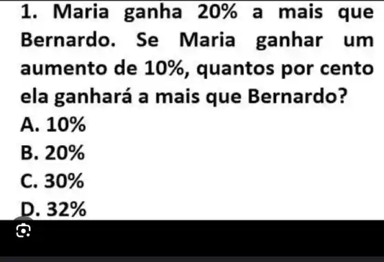 1. Maria g anha 20%  a mais que
Bern ardo . Se Maria g anha r um
aume nto de 10%  , quant os por cento
ela g anha ra a ma is que B ernar do?
A. 10% 
B. 20% 
C. 30% 
D. 32% 
ô