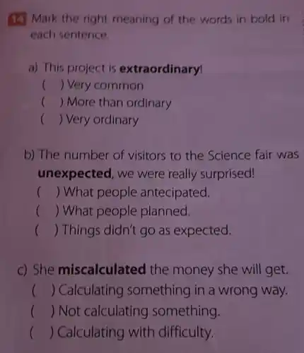 (1) Mark the right meaning of the words in bold in
each sentence.
a) This project is extraordinary!
() Very common
() More than ordinary
() Very ordinary
b) The number of visitors to the Science fair was
unexpected, we were really surprised!
() What people antecipated.
() What people planned.
() Things didn't go as expected.
c) She miscalcul ted the money she will get.
() Calculating something in a wrong way.