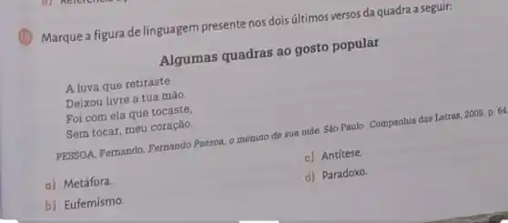 (1) Marque a figura de linguagem presente nos dois últimos versos da quadra a seguir:
Algumas quadras ao gosto popular
A luva que retiraste
Deixou livre a tua mão.
Foi com ela que tocaste,
Sem tocar, meu coração.
PESSOA, Femando. Fernando Pessoa, o menino do sua mãe
Sáo Paulo: Companhia das Letras, 2009, p. 64
a) Metáfora.
c) Antítese.
b) Eufemismo.
d) Paradoxo.