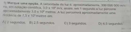 1) Marque uma opção. A velocidade da luz aproximadamente,
300000000m/s
ou, em notação cientifica, 3,0times 10^8m/s assim, em 1 segundo a luz percorre
aproximadamente 3,0times 10^8metros A luz percorrerá aproximadame nte uma
distância de 7,5times 10^8 metros em:
A) 2 segundos.
B) 2,5 segundos.
C) 3 segundos.
D) 4,5 segundos