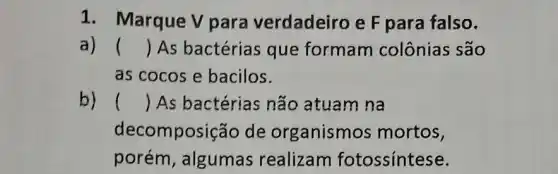 1. Marque V para verdadeiro e F para falso.
a) () As bactérias que formam colônias são
as cocos e bacilos.
b) () As bactérias não atuam na
decompos ição de organismos mortos,
porém, algumas realizam fotossíntese.